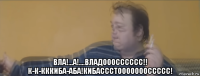  вла!...а!....владооосссссс!! к-к-кккиба-аба!кибассстоооооооссссс!