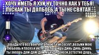 хочу иметь я хуй ну точно как у тебя! пускай ты долбоёб, а ты не святая... забудь что все вокруг..толкают хуй сосуут..возьми мою любоовь и ласку и уют..ты слышишь динь-динь-диинь, ты знаешь дам-дам-дам, ну куда денеси..естестно дашь..