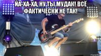 йа-ха-ха, ну ты мудак! всё фактически не так! 