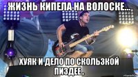 жизнь кипела на волоске... хуяк и дело по скользкой пиздее..