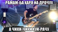 рамам-ба харя йа дрочуу а чики-чики хуй-рачу