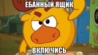 ебанный ящик включись