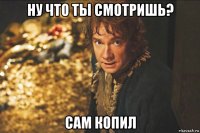 ну что ты смотришь? сам копил