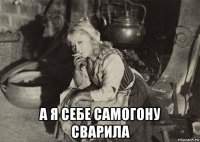  а я себе самогону сварила
