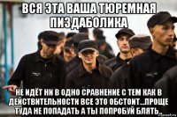 вся эта ваша тюремная пиздаболика не идёт ни в одно сравнение с тем как в действительности все это обстоит...проще туда не попадать а ты попробуй блять.,