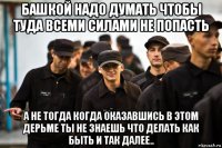 башкой надо думать чтобы туда всеми силами не попасть а не тогда когда оказавшись в этом дерьме ты не знаешь что делать как быть и так далее..