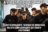 а что для этого туда надо попасть?! ну вот и попадайте, человек не животное, вы его сами доводите до такого состояния
