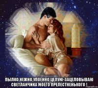  пылко,нежно,упоенно,целую-зацеловываю светланчика моего прелестненького !