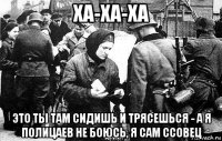 ха-ха-ха это ты там сидишь и трясешься - а я полицаев не боюсь, я сам ссовец