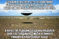 сегодня 01.05.2020, 12:15. эта картинка была загружена сюда пару лет назад. видео gimbal тогда ещё не гуляло по сети. в качестве реакции тогда наблюдался звук состоящий из смеси ослиного ржания и кукареканья. ахаха