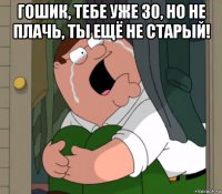 гошик, тебе уже 30, но не плачь, ты ещё не старый! 