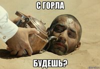 с горла будешь?