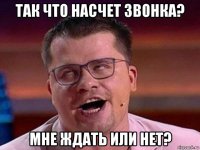 так что насчет звонка? мне ждать или нет?