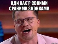 иди нах*р своими сраними звонками 