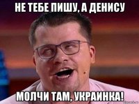 не тебе пишу, а денису молчи там, украинка!
