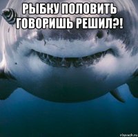 рыбку половить говоришь решил?! 