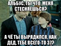 альбус, ты что, меня стесняешься? а чё ты вырядился, как дед, тебе всего-то 37?