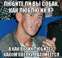 любите ли вы собак, как люблю их я? -а как вы их любите? - каком кверху, разумеется