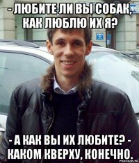 - любите ли вы собак, как люблю их я? - а как вы их любите? - каком кверху, конечно.