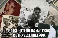  боже что он на фотках сверху делает???