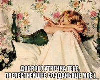  доброго утречка тебе, прелестнейшее созданьице моё !