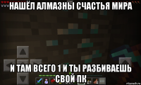 нашёл алмазны счастья мира и там всего 1 и ты разбиваешь свой пк