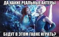 да какие реальные актеры будут в этом гавне играть?