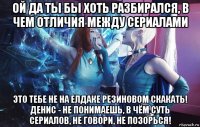 ой да ты бы хоть разбирался, в чем отличия между сериалами это тебе не на елдаке резиновом скакать! денис - не понимаешь, в чём суть сериалов, не говори, не позорься!
