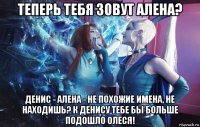 теперь тебя зовут алена? денис - алена - не похожие имена, не находишь? к денису тебе бы больше подошло олеся!