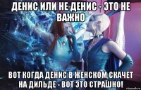 денис или не денис - это не важно вот когда денис в женском скачет на дильде - вот это страшно!