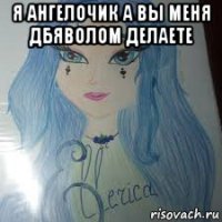 я ангелочик а вы меня дбяволом делаете 