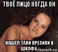 твоё лицо когда он нашёл таки презики в шкафу