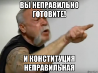 вы неправильно готовите! и конституция неправильная