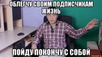 облегчу своим подписчикам жизнь пойду покончу с собой
