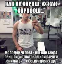 как йа хорош, ух как хорооош... молодой человек вы или сюда пришли фоткатсься или парней снимать? - ээ..секундочку ща