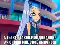  а ты кто такой,молдованин? а? сквжи мне своё имячко!!!