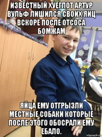 известный хуеглот артур вульф лишился своих яиц вскоре после отсоса бомжам яйца ему отгрызли местные собаки которые после этого обосрали ему ебало.