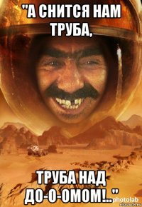 "а снится нам труба, труба над до-о-омом!.."