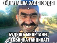 эй, натащка, хады сюды - будэшь мине танец лесбинка танциват!