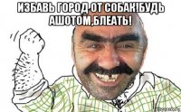 избавь город от собак!будь ашотом,блеать! 