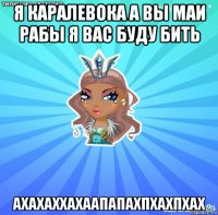 я каралевока а вы маи рабы я вас буду бить ахахаххахаапапахпхахпхах