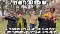 египетская сила мы обкуривали коронавирус и не обкурили ну нечего будем дальше обкуривать коронавирус