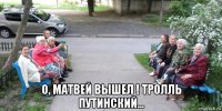  о, матвей вышел ! тролль путинский...