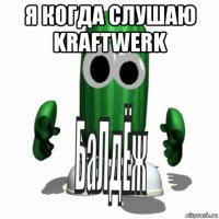 я когда слушаю kraftwerk 