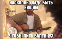 насколько надо быть нищим чтобы пить балтику?
