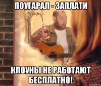 поугарал - заплати клоуны не работают бесплатно!
