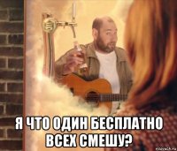 я что один бесплатно всех смешу?