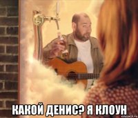  какой денис? я клоун
