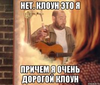 нет. клоун это я причем я очень дорогой клоун
