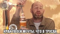  кран твоей мечты, что в трусах